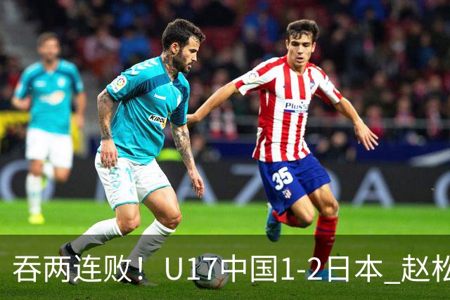 吞两连败！U17中国1-2日本 赵松源破门U17国足全场仅2次射门
